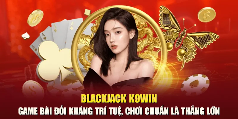 Blackjack K9win – Game bài đối kháng trí tuệ, chơi chuẩn là thắng lớn